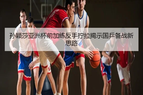 孙颖莎亚洲杯前加练反手拧拉揭示国乒备战新思路